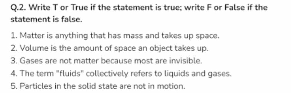 Write T or True if the statement is true; write F or False if the 
statement is false. 
1. Matter is anything that has mass and takes up space. 
2. Volume is the amount of space an object takes up. 
3. Gases are not matter because most are invisible. 
4. The term "fluids" collectively refers to liquids and gases. 
5. Particles in the solid state are not in motion.