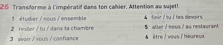 Transforme à l'impératif dans ton cahier. Attention au sujet!
1 étudier / nous / ensemble 4 finir / tu / tes devoirs
2 rester / tu / dans ta chambre 5 aller / nous / au restaurant
3 avoir / vous / confiance 6 être / vous / heureux