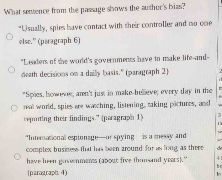 What sentence from the passage shows the author's bias? 
“Usually, spies have contact with their controller and no one 
else.” (paragraph 6) 
“Leaders of the world’s governments have to make life-and- 
death decisions on a daily basis.” (paragraph 2) 2 
d 
“Spies, however, aren’t just in make-believe; every day in the I 
e 
real world, spies are watching, listening, taking pictures, and W 
reporting their findings.” (paragraph 1) 
3 
th 
“International espionage—or spying—is a messy and se 
se 
complex business that has been around for as long as there de 
have been governments (about five thousand years).” 4 
be 
(paragraph 4) 
In