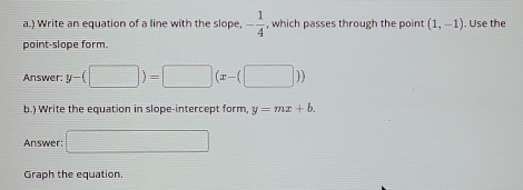 ) Write an equation of a line with the slope, - 1/4  , which passes through the point (1,-1). Use the 
point-slope form. 
Answer: y-(□ )=□ (x-(□ ))
b.) Write the equation in slope-intercept form, y=mx+b. 
Answer □ 
Graph the equation.