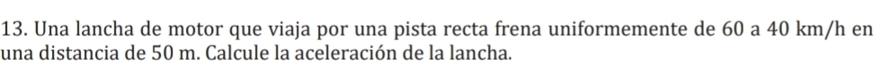 Una lancha de motor que viaja por una pista recta frena uniformemente de 60 a 40 km/h en 
una distancia de 50 m. Calcule la aceleración de la lancha.