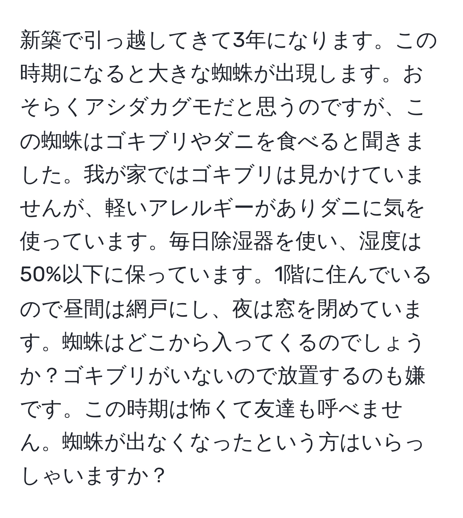 新築で引っ越してきて3年になります。この時期になると大きな蜘蛛が出現します。おそらくアシダカグモだと思うのですが、この蜘蛛はゴキブリやダニを食べると聞きました。我が家ではゴキブリは見かけていませんが、軽いアレルギーがありダニに気を使っています。毎日除湿器を使い、湿度は50%以下に保っています。1階に住んでいるので昼間は網戸にし、夜は窓を閉めています。蜘蛛はどこから入ってくるのでしょうか？ゴキブリがいないので放置するのも嫌です。この時期は怖くて友達も呼べません。蜘蛛が出なくなったという方はいらっしゃいますか？