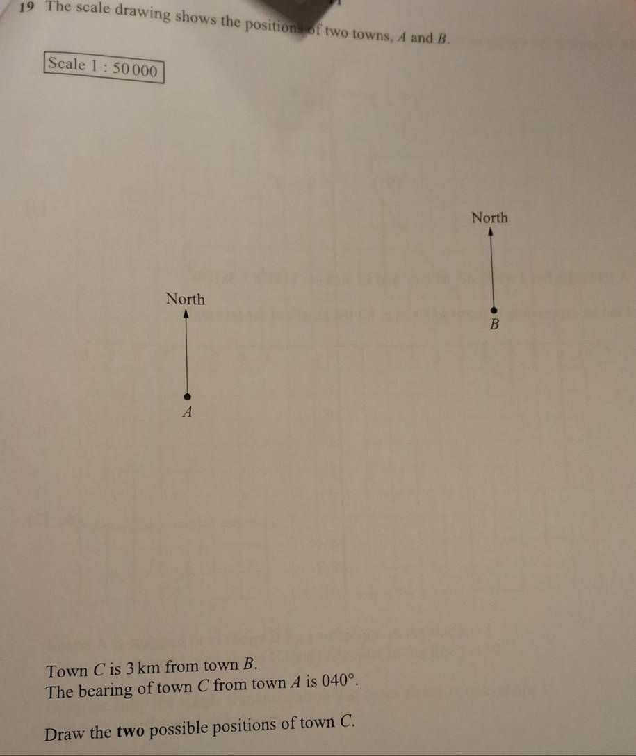 The scale drawing shows the positions of two towns, A and B. 
Scale 1:50000
North 
North
B
A 
Town C is 3 km from town B. 
The bearing of town C from town A is 040°. 
Draw the two possible positions of town C.