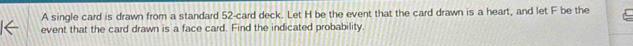 A single card is drawn from a standard 52 -card deck. Let H be the event that the card drawn is a heart, and let F be the 
event that the card drawn is a face card. Find the indicated probability.