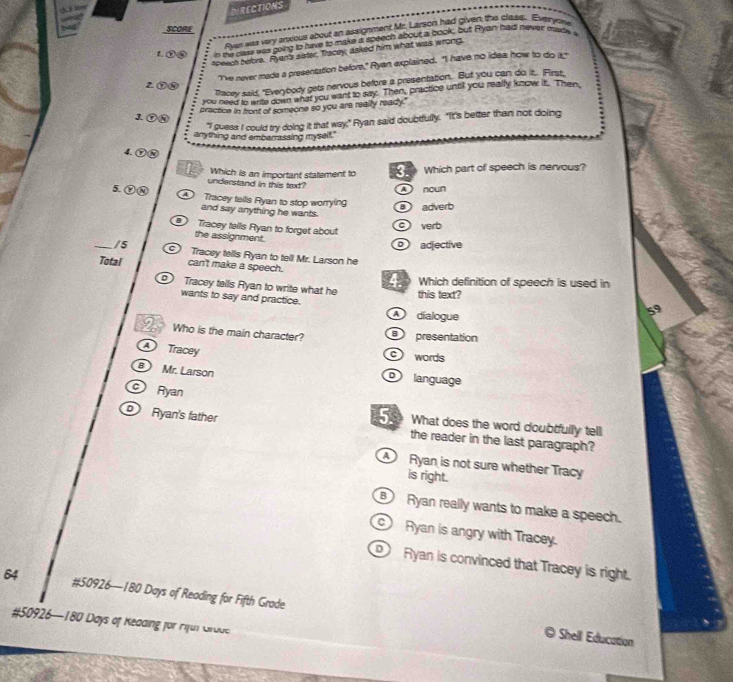 RECTIONS
SCORE
Ayan was very anxious about an assignment Mr. Larson had given the class. Everyowe
1. ⑦⑩ in the clus was going to have to make a speech about a book, but Ryant had never madea
speech before. Ryen's sister, Tracey; asked him what was wrong,
"I've never made a presentation before," Ryan explained. "I have no idea how to do t"
Tracey said, "Everybody gets nervous before a presentation. But you can do it.. First.
2. ⑦④
you need to write down what you want to say. Then, practice until you really know it. Then,
practice in front of someone so you are really ready."
3 ①⑧
"I guess I could try doing it that way," Ryan said doubtfully. "It's better than not doing
anything and embarrassing myself."
4. ⑦③
Which is an important statement to Which part of speech is nervous?
understand in this text? A noun
5. ⑦④
Tracey tells Ryan to stop worrying adverb
and say anything he wants.
Tracey tells Ryan to forget about
c verb
the assignment.
D adjective
_/5 Tracey tells Ryan to tell Mr. Larson he
Total can't make a speech.
Which definition of speech is used in
Tracey tells Ryan to write what he this text?
wants to say and practice.
D díalogue
59
2 Who is the main character? presentation
Tracey words
Mr. Larson language
Ryan
Ryan's father
5. What does the word doubtfully tell
the reader in the last paragraph?
Ryan is not sure whether Tracy
is right.
Ryan really wants to make a speech.
Ryan is angry with Tracey.
Ryan is convinced that Tracey is right.
64 #50926—180 Days of Reading for Fifth Grade
#50926—180 Days of Kedding for Fiful Grode
a Shell Education