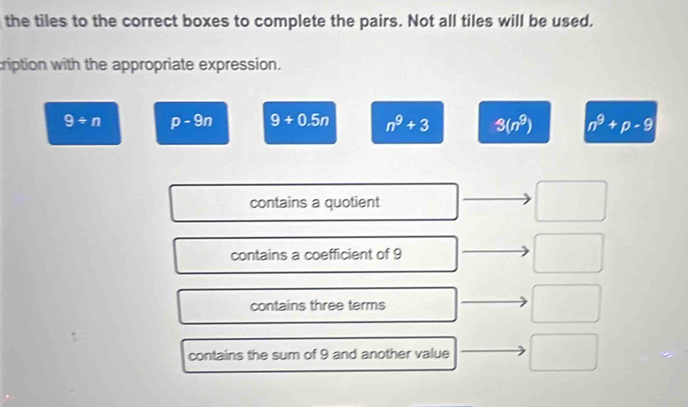 the tiles to the correct boxes to complete the pairs. Not all tiles will be used.
cription with the appropriate expression.
9/ n p-9n 9+0.5n n^9+3 3(n^9) n^9+p-9
contains a quotient
contains a coefficient of 9
contains three terms
contains the sum of 9 and another value