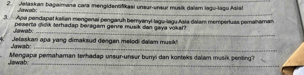 Jelaskan bagaimana cara mengidentifikasi unsur-unsur musik dalam lagu-lagu Asia! 
Jawab:_ 
3. Apa pendapat kalian mengenai pengaruh bernyanyi lagu-lagu Asia dalam memperluas pemahaman 
peserta didik terhadap beragam genre musik dan gaya vokal? 
Jawab:_ 
4. Jelaskan apa yang dimaksud dengan melodi dalam musik! 
Jawab:_ 
. Mengapa pemahaman terhadap unsur-unsur bunyi dan konteks dalam musik penting? 
Jawab:_