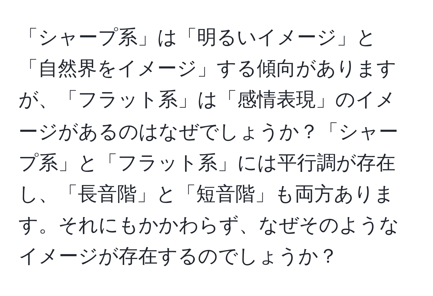 「シャープ系」は「明るいイメージ」と「自然界をイメージ」する傾向がありますが、「フラット系」は「感情表現」のイメージがあるのはなぜでしょうか？「シャープ系」と「フラット系」には平行調が存在し、「長音階」と「短音階」も両方あります。それにもかかわらず、なぜそのようなイメージが存在するのでしょうか？