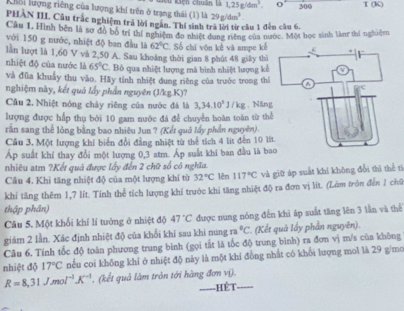 hiếu kiện chuân là 1,25g/dm^3. o 300 I(K)
Khổi lượng riêng của lượng khí trên ở trạng thái (1) là 29g/dm^3.
PHAN III. Câu trắc nghiệm trả lời ngắn. Thí sinh trà lời từ câu 1 đến câu 6.
Câu 1, Hình bên là sơ đồ bố trí thí nghiệm đo nhiệt dung riêng của nước. Một học sinh làn thí nghiệm
với 150 g nước, nhiệt độ ban đầu là 62°C 2. Số chỉ vôn kế và ampe kế
lần lượt là 1,60 V và 2,50 A. Sau khoảng thời gian 8 phút 48 giãy thì
nhiệt độ của nước là 65°C. Bỏ qua nhiệt lượng mà bình nhiệt lượng kế
và đũa khuẩy thu vào. Hãy tính nhiệt dung riêng của trước trong thí
nghiệm này, kết quả lấy phần nguyên (J/kg.K)?
Câu 2. Nhiệt nóng chảy riêng của nước đá là 3,34.10^5J/kg. Năng
lượng được hấp thụ bởi 10 gam nước đá để chuyển hoàn toàn từ thể
rấn sang thể lỏng bằng bao nhiêu Jun ? (Kết quả lấy phần nguyên).
Cầu 3. Một lượng khí biến đổi đẳng nhiệt từ thể tích 4 lít đến 10 lít
Áp suất khí thay đổi một lượng 0,3 atm. Áp suất khi ban đầu là ba
nhiêu atm ?Kết quả được lấy đến 2 chữ số có nghĩa.
Câu 4. Khi tăng nhiệt độ của một lượng khí từ 32°C lên 117°C và giữ áp suất khí không đổi thì thể tí
khí tăng thêm 1,7 lít. Tính thể tích lượng khi trước khi tăng nhiệt độ ra đơn vị lít. (Làm trồn đến 1 chữ
thập phân)
Câu 5. Một khối khí lí tưởng ở nhiệt độ 47°C được nung nóng đến khì áp suất tăng lên 3 lần và thể
giảm 2 lần. Xác định nhiệt độ của khối khí sau khi nung ra°C. (Kết quả lầy phần nguyên).
Câu 6. Tính tốc độ toàn phương trung bình (gọi tắt là tốc độ trung bình) ra đơn vị m/s của không 
nhiệt độ 17°C nếu coi không khí ở nhiệt độ nảy là một khí đồng nhất có khổi lượng mol là 29 g/mo
R=8,31Jmol^(-1)K^(-1) (kết quả làm tròn tới hàng đơn vị).
hét