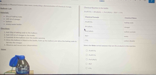 Bmuderes in Phuscal Science class were conducting a demcnsization of chenical changa
Balloon Lab Chemical Reaction in the bottle
Materiali
NaHCO_3+NC_3H_2O_7to NaC_3H_2O_3O+CO_2
120 =é of v==== 20 g of taking sista 
* couty water buttle * Safoon
Deections
1. Ad 20y of saking saits to the baliove
3. Add 120 il of vinegar to the bottle 3. Carsfully ft the ladoon over the bottle openina
4. Owor the bellson is fitted to the bottle, hold up the tulloon and allow the baking soda to
5. Otzerve and record your olvervations fall into the vinnge
Select the three correct arwers that are the products in this reaction
Setvr
y=h(t)
NaO_2SiO