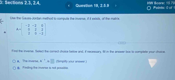 3: Sections 2.3, 2.4, HW Score: 15.79
Question 19, 2.5.9 Points: 0 of 1
Use the Gauss-Jordan method to compute the inverse, if it exists, of the matrix.
A=beginbmatrix -2&-2&0 0&2&2 2&0&-2endbmatrix
Find the inverse. Select the correct choice below and, if necessary, fill in the answer box to complete your choice.
A. The inverse, A^(-1) , is □ . (Simplify your answer.)
B. Finding the inverse is not possible.