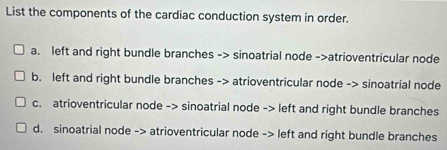 List the components of the cardiac conduction system in order.
a. left and right bundle branches -> sinoatrial node ->atrioventricular node
b. left and right bundle branches -> atrioventricular node -> sinoatrial node
c. atrioventricular node -> sinoatrial node -> left and right bundle branches
d. sinoatrial node -> atrioventricular node -> left and right bundle branches