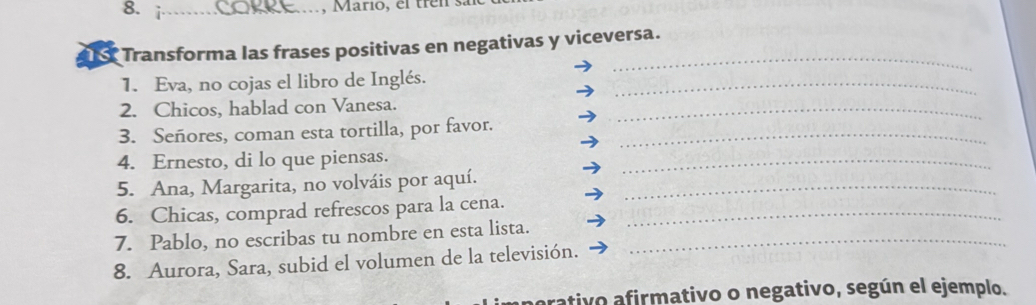 Mario, el trên : 
_ 
16 Transforma las frases positivas en negativas y viceversa. 
1. Eva, no cojas el libro de Inglés._ 
2. Chicos, hablad con Vanesa._ 
3. Señores, coman esta tortilla, por favor._ 
_ 
4. Ernesto, di lo que piensas. 
5. Ana, Margarita, no volváis por aquí._ 
_ 
6. Chicas, comprad refrescos para la cena._ 
7. Pablo, no escribas tu nombre en esta lista._ 
8. Aurora, Sara, subid el volumen de la televisión. 
erativo afirmativo o negativo, según el ejemplo.