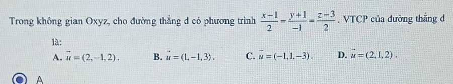 Trong không gian Oxyz, cho đường thẳng d có phương trình  (x-1)/2 = (y+1)/-1 = (z-3)/2 . VTCP của đường thắng d
là:
A. vector u=(2,-1,2). B. vector u=(1,-1,3). C. vector u=(-1,1,-3). D. vector u=(2,1,2). 
A