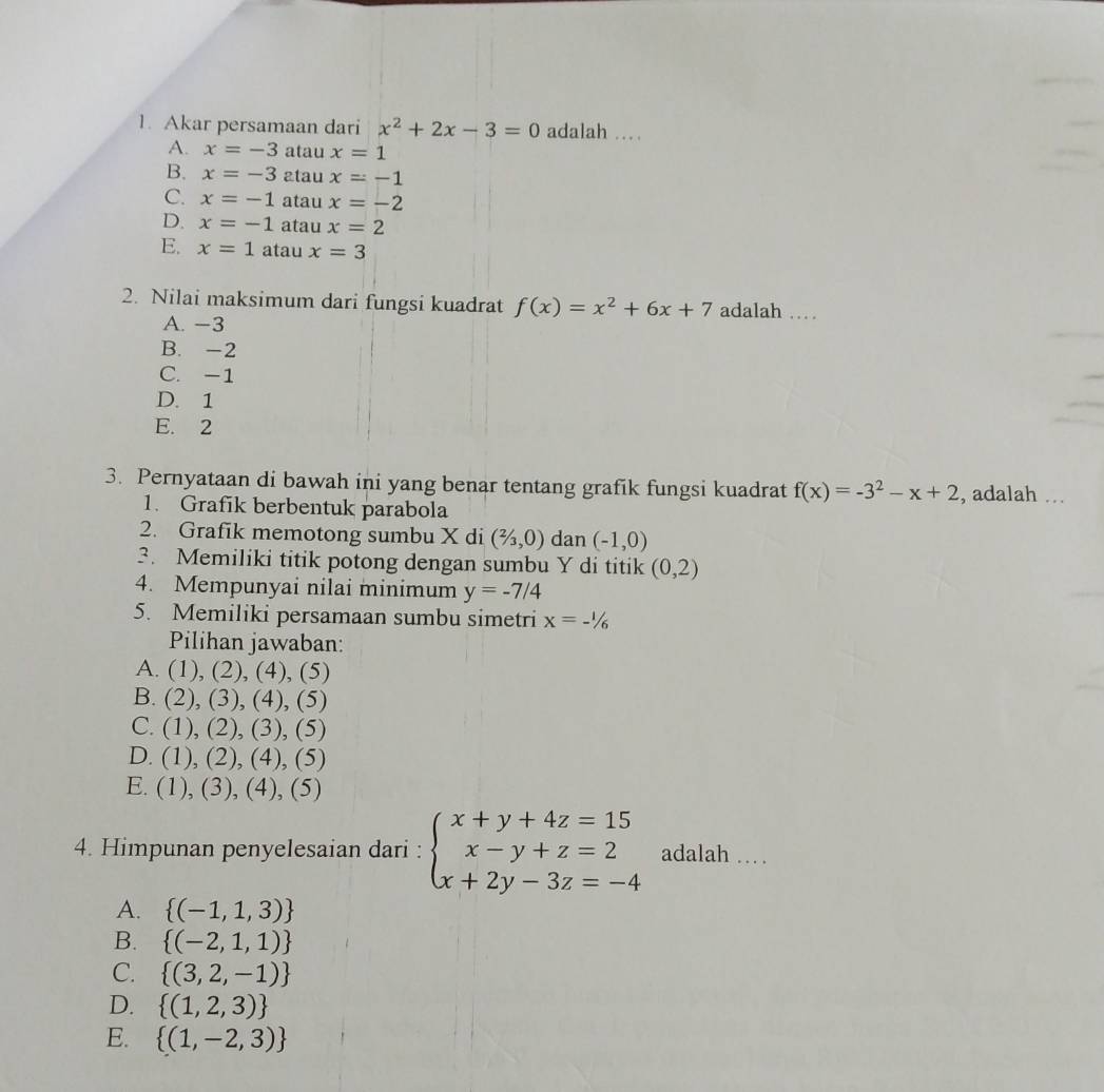 Akar persamaan dari x^2+2x-3=0 adalah …
A. x=-3 atau x=1
B. x=-3 atau x=-1
C. x=-1 atau x=-2
D. x=-1 atau x=2
E. x=1 atau x=3
2. Nilai maksimum dari fungsi kuadrat f(x)=x^2+6x+7 adalah …
A. −3
B. -2
C. -1
D. 1
E. 2
3. Pernyataan di bawah ini yang benar tentang grafik fungsi kuadrat f(x)=-3^2-x+2 , adalah .
1. Grafik berbentuk parabola
2. Grafik memotong sumbu X di (2/3,0) dan (-1,0)
3. Memiliki titik potong dengan sumbu Y di titik (0,2)
4. Mempunyai nilai minimum y=-7/4
5. Memiliki persamaan sumbu simetri x=-1/6
Pilihan jawaban:
A. (1),(2),(4) , (5)
B. (2),(3), 4) , (5)

C. (1),(2) , (3), (5)
D. (1),(2) , (4), (5)
E. (1),(3),(4) , (5)
4. Himpunan penyelesaian dari : beginarrayl x+y+4z=15 x-y+z=2 x+2y-3z=-4endarray. adalah …
A.  (-1,1,3)
B.  (-2,1,1)
C.  (3,2,-1)
D.  (1,2,3)
E.  (1,-2,3)