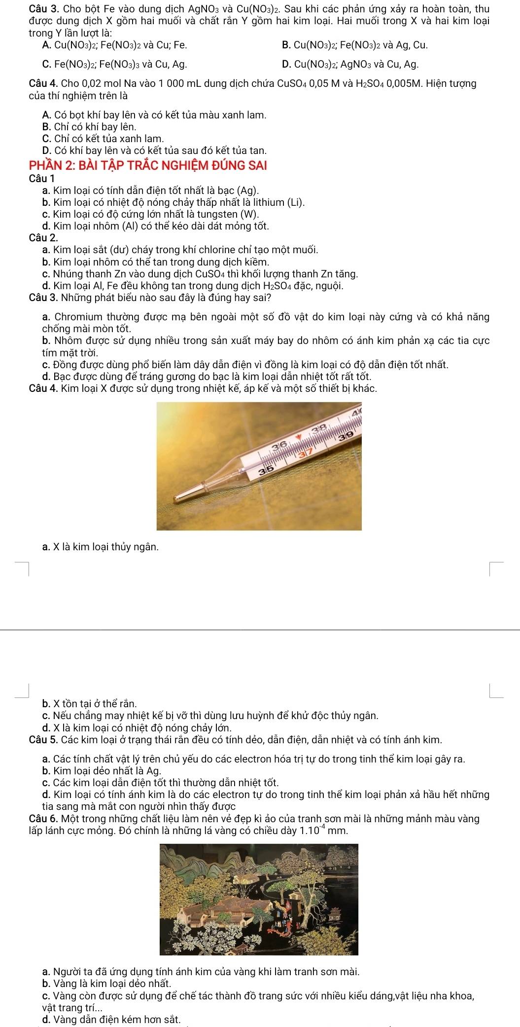 Cho bột Fe vào dung dịch AgNO₃ và Cu(NO₃)₂. Sau khi các phản ứng xảy ra hoàn toàn, thu
được dung dịch X gồm hai muối và chất rắn Y gồm hai kim loại. Hai muối trong X và hai kim loại
trong Y lần lượt là:
A. Cu(NO₃)₂; Fe(NO₃)₂ và Cu; Fe. B. Cu(NO_3 3)2; Fe(NO_3) 2 và Ag, Cu.
C. Fe(NO₃)₂; Fe(NO₃)₃ và Cu, Ag. D. Cu(NO₃)₂; AgNO₃ và Cu, Ag.
Câu 4. Cho 0,02 mol Na vào 1 000 mL dung dịch chứa CuSO₄ 0,05 M và H₂SO₄ 0,005M. Hiện tượng
của thí nghiệm trên là
A. Có bọt khí bay lên và có kết tủa màu xanh lam.
B. Chỉ có khí bay lên.
C. Chỉ có kết tủa xanh lam.
D. Có khí bay lên và có kết tủa sau đó kết tủa tan.
PHÀN 2: BÀI TẬP TRÁC NGHIỆM ĐÚNG SAI
Câu 1
a. Kim loại có tính dẫn điện tốt nhất là bạc (Ag).
b. Kim loại có nhiệt độ nóng chảy thấp nhất là lithium (Li).
c. Kim loại có độ cứng lớn nhất là tungsten (W).
d. Kim loại nhôm (Al) có thể kéo dài dát mỏng tốt.
Câu 2.
a. Kim loại sắt (dư) cháy trong khí chlorine chỉ tạo một muối.
b. Kim loại nhôm có thể tan trong dung dịch kiềm.
c. Nhúng thanh Zn vào dung dịch CuSO4 thì khối lượng thanh Zn tăng.
d. Kim loại Al, Fe đều không tan trong dung dịch H₂SO₄ đặc, nguội.
Câu 3. Những phát biểu nào sau đây là đúng hay sai?
a. Chromium thường được mạ bên ngoài một số đồ vật do kim loại này cứng và có khả năng
chống mài mòn tốt.
b. Nhôm được sử dụng nhiều trong sản xuất máy bay do nhôm có ánh kim phản xạ các tia cực
tím mặt trời.
c. Đồng được dùng phố biến làm dây dẫn điện vì đồng là kim loại có độ dẫn điện tốt nhất.
d. Bạc được dùng để tráng gương do bạc là kim loại dẫn nhiệt tốt rất tốt.
Câu 4. Kim loại X được sử dụng trong nhiệt kế, áp kế và một số thiết bị khác.
a. X là kim loại thủy ngân.
b. X tồn tại ở thể rắn.
c. Nếu chẳng may nhiệt kế bị vỡ thì dùng lưu huỳnh để khử độc thủy ngân.
d. X là kim loại có nhiệt độ nóng chảy lớn.
Câu 5. Các kim loại ở trạng thái rắn đều có tính dẻo, dẫn điện, dẫn nhiệt và có tính ánh kim.
a. Các tính chất vật lý trên chủ yếu do các electron hóa trị tự do trong tinh thể kim loại gây ra.
b. Kim loại dẻo nhất là Ag.
c. Các kim loại dẫn điện tốt thì thường dẫn nhiệt tốt.
d. Kim loại có tính ánh kim là do các electron tự do trong tinh thể kim loại phản xả hầu hết những
tia sang mà mắt con người nhìn thấy được
Câu 6. Một trong những chất liệu làm nên vẻ đẹp kì ảo của tranh sơn mài là những mảnh màu vàng
lấp lánh cực mỏng. Đó chính là những lá vàng có chiều dày 1.10^(-4) mm.
a. Người ta đã ứng dụng tính ánh kim của vàng khi làm tranh sơn mài.
b. Vàng là kim loại dẻo nhất.
c. Vàng còn được sử dụng để chế tác thành đồ trang sức với nhiều kiểu dáng,vật liệu nha khoa,
vật trang trí...
d. Vàng dẫn điện kém hơn sắt.