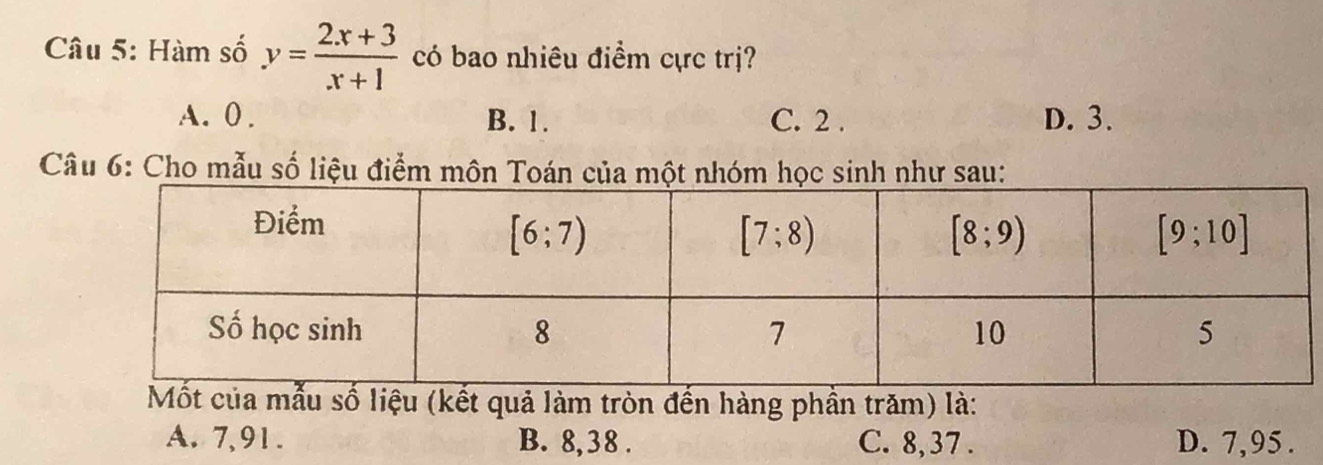 Hàm số y= (2x+3)/x+1  có bao nhiêu điểm cực trị?
A. 0 . B. 1. C. 2 . D. 3.
Câu 6: Cho mẫu số liệu điểm môn Toán của một nhóm học sinh như sau:
ẫu số liệu (kết quả làm tròn đến hàng phần trăm) là:
A. 7,91. B. 8,38 . C. 8, 37 . D. 7,95 .