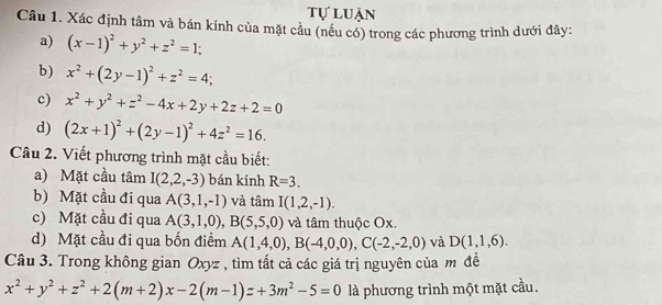 tự luận 
Câu 1. Xác định tâm và bán kính của mặt cầu (nều có) trong các phương trình dưới đây: 
a) (x-1)^2+y^2+z^2=1; 
b) x^2+(2y-1)^2+z^2=4; 
c) x^2+y^2+z^2-4x+2y+2z+2=0
d) (2x+1)^2+(2y-1)^2+4z^2=16. 
Câu 2. Viết phương trình mặt cầu biết: 
a) Mặt cầu tâm I(2,2,-3) bán kính R=3. 
b) Mặt cầu đi qua A(3,1,-1) và tâm I(1,2,-1). 
c) Mặt cầu đi qua A(3,1,0), B(5,5,0) và tâm thuộc Ox. 
d) Mặt cầu đi qua bốn điểm A(1,4,0), B(-4,0,0), C(-2,-2,0) và D(1,1,6). 
Câu 3. Trong không gian Oxyz , tìm tất cả các giá trị nguyên của m đề
x^2+y^2+z^2+2(m+2)x-2(m-1)z+3m^2-5=0 là phương trình một mặt cầu.