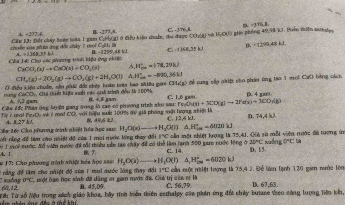 A. +277,4. B. -277,4. C. -376,8. D. +376,8
Cầu 13: Đốt cháy hoàn toàn 1 gam C_2H_2(g) ở điều kiện chuẩn, thu được CO_2(g) và H_2O(l) giải phóng 49,98 kJ. Biến thiên enthalpy
chuân của phên ứng đốt cháy 1 mol C_2H_2lh
A. +1368,35 kJ. B. -1299,48 kJ. C. -1368,35 kJ. D. +1299,48 kJ.
Câu 14: Cho các phương trình hiệu ứng nhiệt:
CaCO_3(s)to CaO(s)+CO_2(s) △ _rH_(298)°=178,29kJ
CH_4(g)+2O_2(g)to CO_2(g)+2H_2O(l) △ _rH_(298)°=-890,36kJ
Ở điều kiện chuẩn, cần phái đốt cháy hoàn toàn bao nhiêu gam CH_4(g) để cung cấp nhiệt cho phản ứng tạo 1 mol CaO bằng cách
nung CaCO_3 5  Giá thiết hiệu suất các quá trình đều là 100%.
A. 3,2 gam. B. 4,8 gam. C. 1,6 gam. D. 4 gam.
Câu 15: Phân ứng luyện gang trong lò cao có phương trình như sau: Fe_2O_3(s)+3CO(g)to 2Fe(s)+3CO_2(g)
Từ 1 mol Fe₂O₃ và 1 mol CO, với hiệu suất 100% thì giá phóng một lượng nhiệt là
A. 8,27 kJ. B. 49,6 kJ. C. 12,4 kJ. D. 74,4 kJ.
Cầu 16: Cho phương trình nhiệt hóa học sau: H_2O(s)to H_2O(l) △ _rH_(298)°=6020kJ
riết rằng để làm cho nhiệt độ của 1 mol nước lỏng thay đổi 1°C cần một nhiệt lượng là 75,4J. Giả sử mỗi viên nước đá tương ứn
Với 1 moi nước. Số viên nước đá tối thiểu cần tan chây để có thể làm lạnh 500 gam nước lòng ở 20°C xuống 0°C là
A. 1. B. 7. C. 14. D. 15.
u 17: Cho phương trình nhiệt hóa học sau: H_2O(s)to H_2O(l)△ _rH_(298)^o=6020kJ
2 rằng để làm cho nhiệt độ của 1 moi nước lông thay đổi 1°C cần một nhiệt lượng là 75,4 J. Đề lãm lạnh 120 gam nước lòn
C xuống 0°C ',một bạn học sính đã dùng m gam nước đá. Giá trị của m là
60,12. B. 45,09. C. 56,79. D. 67,63.
18: Từ số liệu trong sách giáo khoa, hãy tính biến thiên enthalpy của phản ứng đốt cháy butane theo năng lượng liên kết,
nằm nhên ứng đều ở thể khí.