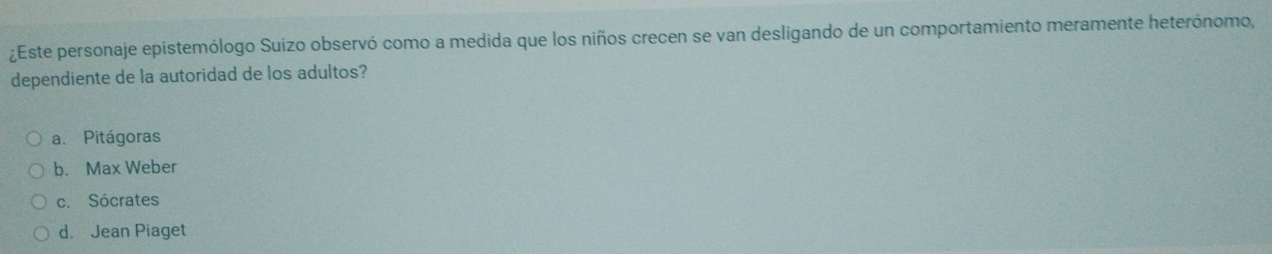 ¿Este personaje epistemólogo Suizo observó como a medida que los niños crecen se van desligando de un comportamiento meramente heterónomo,
dependiente de la autoridad de los adultos?
a. Pitágoras
b. Max Weber
c. Sócrates
d. Jean Piaget