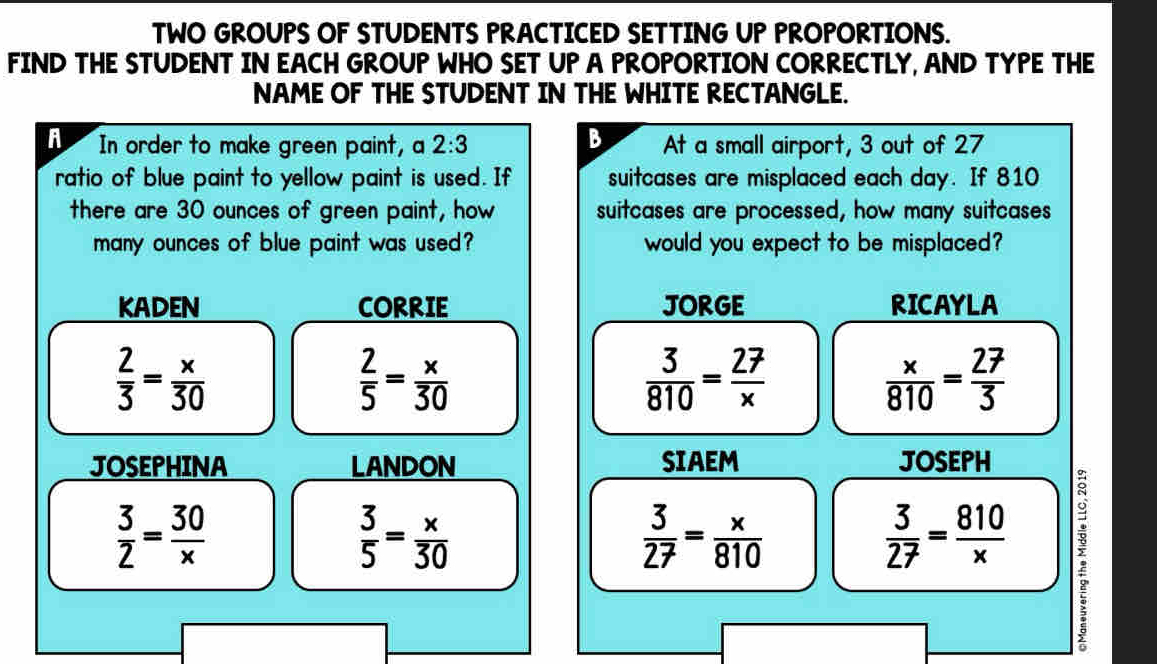 TWO GROUPS OF STUDENTS PRACTICED SETTING UP PROPORTIONS.
FIND THE STUDENT IN EACH GROUP WHO SET UP A PROPORTION CORRECTLY, AND TYPE THE
NAME OF THE STUDENT IN THE WHITE RECTANGLE.
B
A In order to make green paint, a 2:3 At a small airport, 3 out of 27
ratio of blue paint to yellow paint is used. If suitcases are misplaced each day. If 810
there are 30 ounces of green paint, how suitcases are processed, how many suitcases
many ounces of blue paint was used? would you expect to be misplaced?
KADEN CORRIE JORGE RICAYLA
 2/3 = x/30 
 2/5 = x/30 
 3/810 = 27/x 
 x/810 = 27/3 
JOSEPHINA LANDON SIAEM JOSEPH
 3/2 = 30/x 
 3/5 = x/30 
 3/27 = x/810 
 3/27 = 810/x 