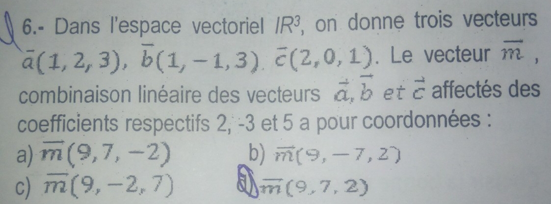 6.- Dans l'espace vectoriel IR^3 , on donne trois vecteurs
overline a(1,2,3), overline b(1,-1,3), overline c(2,0,1). Le vecteur overline m, 
combinaison linéaire des vecteurs vector a, vector b et vector c affectés des
coefficients respectifs 2, -3 et 5 a pour coordonnées :
a) vector m(9,7,-2) b) vector m(9,-7,2)
c) overline m(9,-2,7) a overline m(9,7,2)