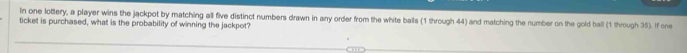 In one lottery, a player wins the jackpot by matching all five distinct numbers drawn in any order from the white balls (1 through 44) and matching the number on the gold ball (1 through 35). If one 
ticket is purchased, what is the probability of winning the jackpot?