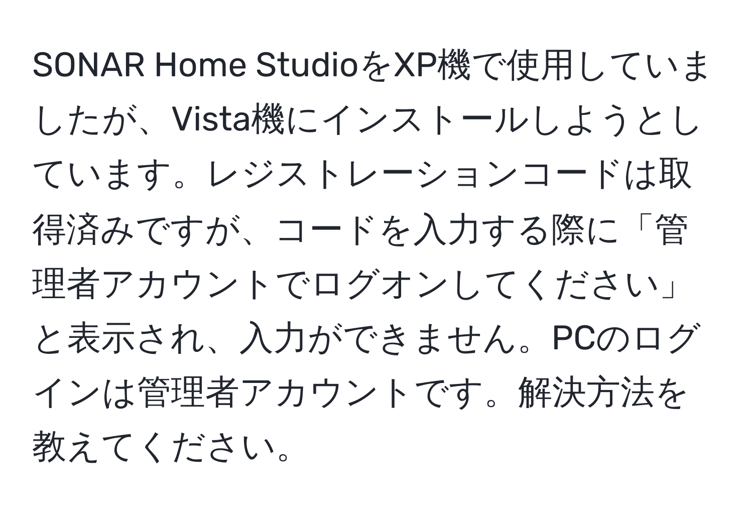 SONAR Home StudioをXP機で使用していましたが、Vista機にインストールしようとしています。レジストレーションコードは取得済みですが、コードを入力する際に「管理者アカウントでログオンしてください」と表示され、入力ができません。PCのログインは管理者アカウントです。解決方法を教えてください。