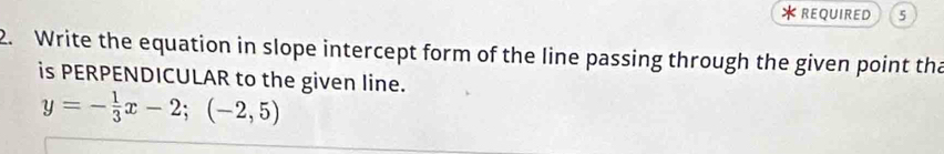 REQUIRED 5 
2. Write the equation in slope intercept form of the line passing through the given point tha 
is PERPENDICULAR to the given line.
y=- 1/3 x-2;(-2,5)