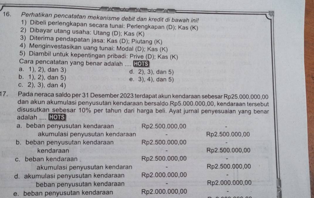 Perhatikan pencatatan mekanisme debit dan kredit di bawah ini!
1) Dibeli perlengkapan secara tunai: Perlengkapan (D); Kas (K)
2) Dibayar utang usaha: Utang (D); Kas (K)
3) Diterima pendapatan jasa: Kas (D); Piutang (K)
4) Menginvestasikan uang tunai: Modal (D); Kas (K)
5) Diambil untuk kepentingan pribadi: Prive (D); Kas (K)
Cara pencatatan yang benar adalah ….. HOTS
a. 1), 2), dan 3) d. 2), 3), dan 5)
b. 1), 2), dan 5) e. 3), 4), dan 5)
c. 2), 3), dan 4)
17. Pada neraca saldo per 31 Desember 2023 terdapat akun kendaraan sebesar Rp25.000.000,00
dan akun akumulasi penyusutan kendaraan bersaldo Rp5.000.000,00, kendaraan tersebut
disusutkan sebesar 10% per tahun dari harga beli. Ayat jurnal penyesuaian yang benar
adalah  HOTS
a. beban penyusutan kendaraan Rp2.500.000,00
akumulasi penyusutan kendaraan Rp2.500.000,00
b. beban penyusutan kendaraan Rp2.500.000,00
kendaraan Rp2.500.000,00
c. beban kendaraan Rp2.500.000,00
akumulasi penyusutan kendaran Rp2.500.000,00
d. akumulasi penyusutan kendaraan Rp2.000.000,00
beban penyusutan kendaraan Rp2.000.000,00
e. beban penyusutan kendaraan Rp2.000.000,00