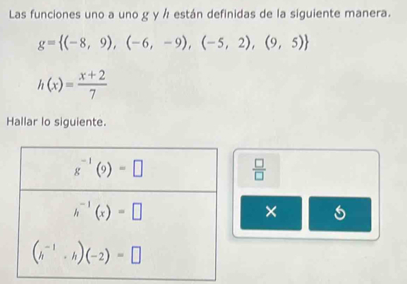 Las funciones uno a uno g y h están definidas de la siguiente manera.
g= (-8,9),(-6,-9),(-5,2),(9,5)
h(x)= (x+2)/7 
Hallar lo siguiente.
 □ /□  
×