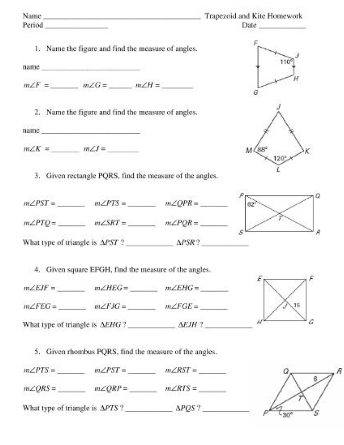 Name _Trapezoid and Kite Homework
Period _Date_
1. Name the figure and find the measure of angles.
name_
m∠ F= _ m∠ G= _ m∠ H= _
2. Name the figure and find the measure of angles.
name_
m∠ K= _ m∠ J= _
3. Given rectangle PQRS, find the measure of the angles.
m∠ PST= _ m∠ PTS= _ m∠ QPR= _
m∠ PTQ= _ m∠ SRT= _ m∠ PQR= _
What type of triangle is △ PST ?_ △ PSR. ,_
4. Given square EFGH, find the measure of the angles.
_
_
m∠ EJF= m∠ HEG= m∠ EHG= _
m∠ FEG= _ m∠ FJG= _ m∠ FGE= _
What type of triangle is △ EHG _ △ EJH 2_
5. Given rhombus PQRS, find the measure of the angles.
m∠ PTS= _ m∠ PST= _ m∠ RST= _
m∠ QRS= _ m∠ QRP= _ m∠ RTS= _
What type of triangle is △ PTS.,_ △ PQS ' _