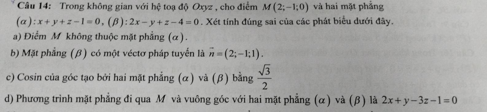 Trong không gian với hệ toạ độ Oxyz , cho điểm M(2;-1;0) và hai mặt phẳng
(α): x+y+z-1=0, (beta ):2x-y+z-4=0. Xét tính đúng sai của các phát biểu dưới đây.
a) Điểm M không thuộc mặt phẳng (α).
b) Mặt phẳng (β) có một véctơ pháp tuyến là vector n=(2;-1;1).
c) Cosin của góc tạo bởi hai mặt phẳng (α) và (β) bằng  sqrt(3)/2 
d) Phương trình mặt phẳng đi qua Mỹ và vuông góc với hai mặt phẳng (α) và (β) là 2x+y-3z-1=0