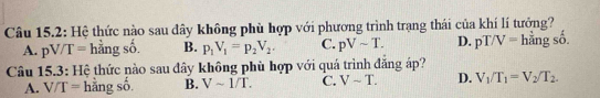 Câu 15.2: Hệ thức nào sau đây không phù hợp với phương trình trạng thái của khí lí tưởng?
A. pV/T=hingso B. p_1V_1=p_2V_2. C. pVsim T. D. pT/V=h^(frac 1)2ngso. 
Câu 15.3: Hệ thức nào sau đây không phù hợp với quá trình đẳng áp?
A. V/T= hǎn gSoverline O B. Vsim 1/T. C. Vsim T. D. V_1/T_1=V_2/T_2.