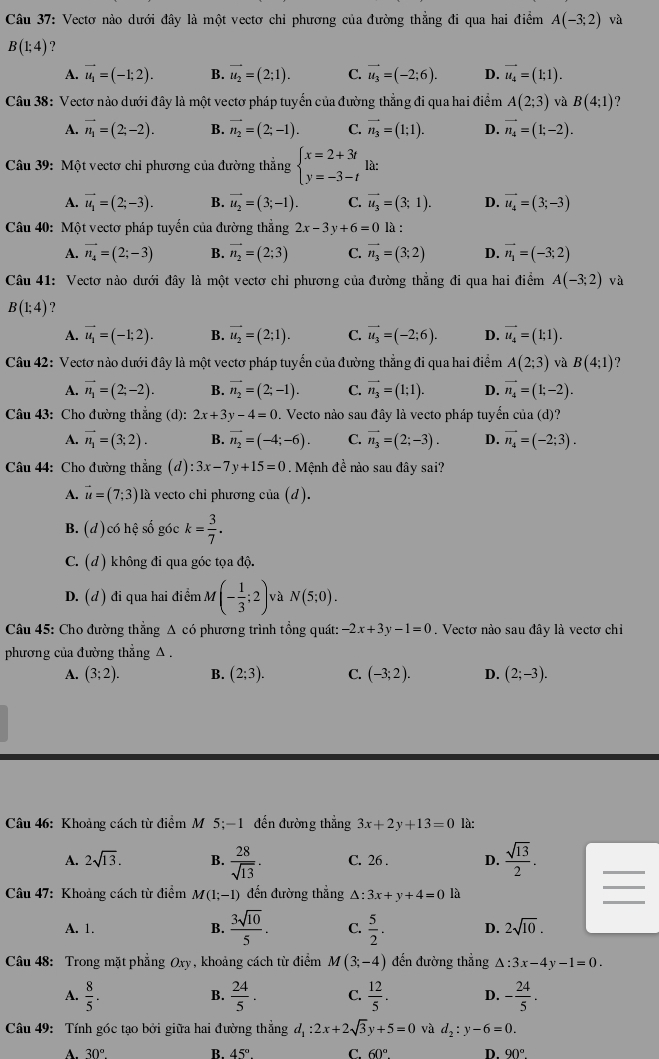 Vectơ nào dưới đây là một vectơ chỉ phương của đường thẳng đi qua hai điểm A(-3;2) và
B(1;4)
A. vector u_1=(-1;2). B. vector u_2=(2;1). C. vector u_3=(-2;6). D. vector u_4=(1;1).
Câu 38: Vectơ nào dưới đây là một vectơ pháp tuyển của đường thẳng đi qua hai điểm A(2;3) và B(4;1) ?
A. vector n_1=(2;-2). B. vector n_2=(2;-1). C. vector n_3=(1;1). D. vector n_4=(1;-2).
Câu 39: Một vectơ chỉ phương của đường thẳng beginarrayl x=2+3t y=-3-tendarray. là:
A. vector u_1=(2;-3). B. vector u_2=(3;-1). C. vector u_3=(3;1). D. vector u_4=(3;-3)
Câu 40: Một vectơ pháp tuyến của đường thẳng 2x-3y+6=0 là :
A. vector n_4=(2;-3) B. vector n_2=(2;3) C. vector n_3=(3;2) D. vector n_1=(-3;2)
Câu 41: Vectơ nào dưới đây là một vectơ chỉ phương của đường thẳng đi qua hai điểm A(-3;2) và
B(1;4) ？
A. vector u_1=(-1;2). B. vector u_2=(2;1). C. vector u_3=(-2;6). D. vector u_4=(1;1).
Câu 42: Vectơ nào dưới đây là một vectơ pháp tuyển của đường thẳng đi qua hai điểm A(2;3) và B(4;1)
A. vector n_1=(2;-2). B. vector n_2=(2;-1). C. vector n_3=(1;1). D. vector n_4=(1;-2).
Câu 43: Cho đường thẳng (d): 2x+3y-4=0. Vecto nào sau đây là vecto pháp tuyển của (d)?
A. vector n_1=(3;2). B. vector n_2=(-4;-6). C. vector n_3=(2;-3). D. vector n_4=(-2;3).
Câu 44: Cho đường thẳng (d):3x-7y+15=0. Mệnh đề nào sau đây sai?
A. vector u=(7;3) là vecto chỉ phương của (d).
B. (d)có hệ số góc k= 3/7 .
C. (d) không đi qua góc tọa độ.
D. (d) đi qua hai điểm M(- 1/3 ;2) và N(5;0).
Câu 45: Cho đường thẳng A có phương trình tổng quát: -2x+3y-1=0. Vectơ nào sau đây là vectơ chỉ
phương của đường thẳng A .
A. (3;2). B. (2;3). C. (-3;2). D. (2;-3).
Câu 46: Khoảng cách từ điểm M 5;-1 đến đường thẳng 3x+2y+13=0 là:
A. 2sqrt(13). B.  28/sqrt(13) . C. 26 . D.  sqrt(13)/2 .
_
Câu 47: Khoảng cách từ điểm M(1;-1) đến đường thẳng △ :3x+y+4=0 là
_
A. 1. B.  3sqrt(10)/5 . C.  5/2 . D. 2sqrt(10).
Câu 48: Trong mặt phẳng Oxy, khoảng cách từ điểm M(3;-4) đến đường thẳng △ :3x-4y-1=0.
A.  8/5 .  24/5 . C.  12/5 . D. - 24/5 .
B.
Câu 49: Tính góc tạo bởi giữa hai đường thẳng d_1:2x+2sqrt(3)y+5=0 và d_2:y-6=0.
B. 45° C 60° D.
A. 30° 90°