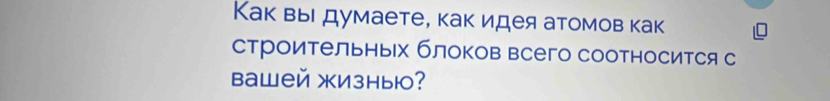 Как выΙ думаете, как идея атомов как 
строительных блоков всего соотносится с 
Bаwей жизны?