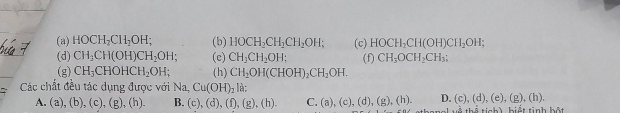 HOCH_2CH_2OH; (b) HOCH_2CH_2CH_2OH; (c) HOCH_2CH(OH)CH_2OH; 
(d) CH_3CH(OH)CH_2OH (e) CH_3CH_2OH; (f) CH_3OCH_2CH_3; 
(g) CH_3CHOHCH_2OH; (h) CH_2OH(CHOH)_2CH_2OH. 
Các chất đều tác dụng được với Na, Cu(OH)_2 là:
A. (a),(b),(c), (g),(h) B. (c),(d),(f),(g),(h). C. (a),(c),(d),(g),(h). D. (c),(d),(e),(g),(h). 
ab^(lambda)thhat otich) biết tinh bột