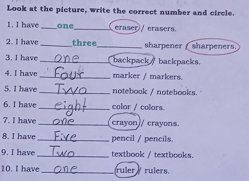 Look at the picture, write the correct number and circle. 
1. I have _one_ eraser / erasers. 
2. I have _three_ sharpener sharpeners. 
3. I have _backpack backpacks. 
4. I have _marker / markers. 
5. I have _notebook / notebooks. 
6. I have _color / colors. 
7. I have _crayon// crayons. 
8. I have _pencil / pencils. 
9. I have _textbook / textbooks. 
10. I have _ruler rulers.