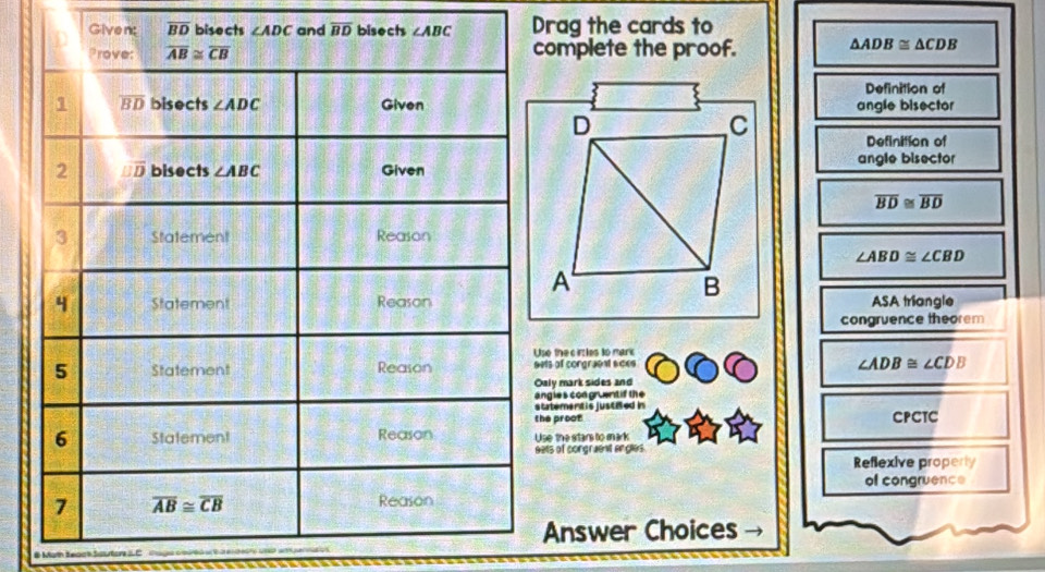 Givent overline BD bisec overline BD Drag the cards to
omplete the proof. △ ADB≌ △ CDB
Definition of
angle bisector
Definition of
angle bisector
overline BD≌ overline BD
∠ ABD≌ ∠ CBD
ASA triangle
congruence theorem
se the cirles to mark
ets of congraent sces
∠ ADB≌ ∠ CDB
aly mark sides and
ngles congruentif the
tatement is justied in
he proot CPCTC
se the stans to mark
ets of congraent engles
Reflexive properly
of congruence
Answer Choices
# Moth teack Soutor C