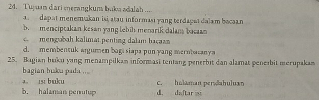 Tujuan dari merangkum buku adalah ....
a. dapat menemukan isi atau informasi yang terdapat dalam bacaan
b. menciptakan kesan yang lebih menarik dalam bacaan
c. mengubah kalimat penting dalam bacaan
d. membentuk argumen bagi siapa pun yang membacanya
25. Bagian buku yang menampilkan informasi tentang penerbit dan alamat penerbit merupakan
bagian buku pada ....
a. isi buku c. halaman pendahuluan
b. halaman penutup d. daftar isi