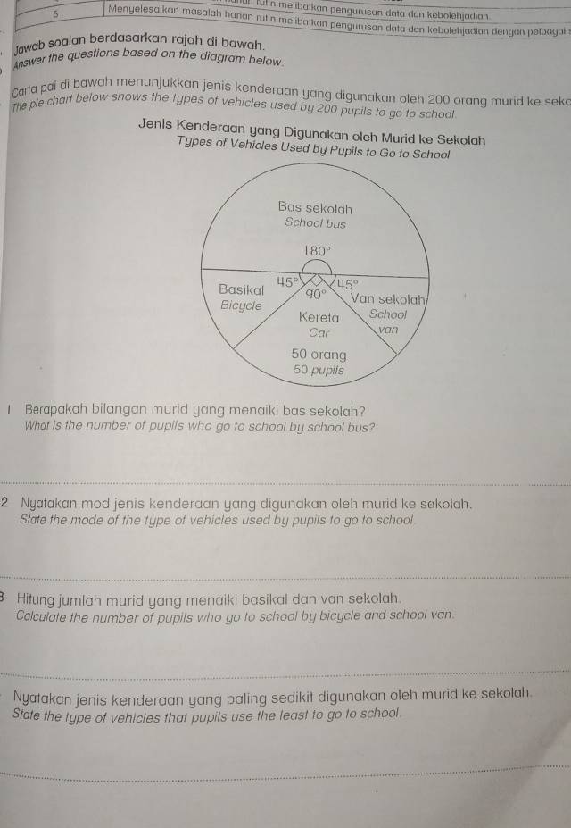 1ü11 fülin melibatkan pengurısan data dan kebolehjadian.
5 Menyelesaikan masalah hanan rutin melibatkan pengurusan data dan kebolehjadian dengan petbagai
Jawab soalan berdasarkan rajah di bawah.
Answer the questions based on the diagram below.
Carta pai di bawah menunjukkan jenis kenderaan yang digunakan oleh 200 orang murid ke sek
The pie chart below shows the types of vehicles used by 200 pupils to go to school
Jenis Kenderaan yang Digunakan oleh Murid ke Sekolah
Types of Vehicles Used by Pupils to Go to School
I Berapakah bilangan murid yang menaiki bas sekolah?
What is the number of pupils who go to school by school bus?
2 Nyatakan mod jenis kenderaan yang digunakan oleh murid ke sekolah.
State the mode of the type of vehicles used by pupils to go to school
Hitung jumlah murid yang menaiki basikal dan van sekolah.
Calculate the number of pupils who go to school by bicycle and school van
Nyatakan jenis kenderaan yang paling sedikit digunakan oleh murid ke sekolah.
State the type of vehicles that pupils use the least to go to school.