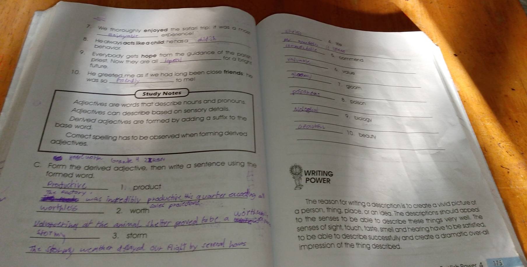 We thoroughly enjoyed the safari trip: it was a mos 
_experence! 
_ 
_ 
8 He always acts like a chilld: he has a __ V 
behavior 
_ 
9. Everybody gets hope from the guidance of the pars_ 
5. commend 
_ or a b a 
priest. Now they are all 
future. 
_6. value 
10. He greeted me as if we had long been close friends: he 
was so_ 
to mel 
_ 
_1. gloom 
Study Notes 
_ 
B polson 
Adjectives are words that describe nouns and pronouns._ 
Adjectives can describe based on sensory details. 
_ 
Derived adjectives are formed by adding a suffix to the_ 
9. biology 
base word. 
_ 
Correct speilling has to be observed when forming derived 10. beauty 
adjectives. 
_ 
Grande 4 2ran 
C. Form the derived adjective, then write a sentence using the 
formed word. 
WRITING 
POWER 
_1. product 
_ 
The reason for writing a description is to create a vivid picture of 
_2. worth a person, thing, place, or an idea. The descriptions should appeal 
_ 
to the senses to be able to describe these things very well. The 
senses of sight, touch, taste, smell and hearing have to be satisfied 
_3. sform 
to be able to describe successfully and create a dramatic over-all 
_ 
impression of the thing described. 
Dower A 175