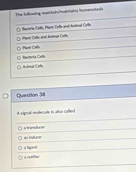 The following maintain/maintains homeostasis
Baceria Cells, Plant Cells and Animal Cells
Plant Cells and Animal Cells
Plant Cells
Bacteria Cells
Animal Cells
Question 38
A signal molecule is also called
a transducer
an inducer
a ligand
a notifier