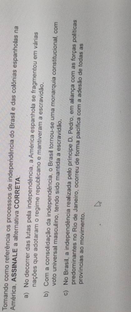 Tomando como referência os processos de independência do Brasil e das colônias espanholas na
América, ASSINALE a alternativa CORRETA:
a) No decorrer das lutas pela independência, a América espanhola se fragmentou em várias
nações que adotaram o regime republicano e mantiveram a escravidão.
b) Com a consolidação da independência, o Brasil tornou-se uma monarquia constitucional, com
voto universal masculino, tendo sido mantida a escravidão.
c) No Brasil, a independência realizada pelo príncipe D. Pedro, em aliança com as forças políticas
predominantes no Rio de Janeiro, ocorreu de forma pacífica com a adesão de todas as
provincias ao movimento.