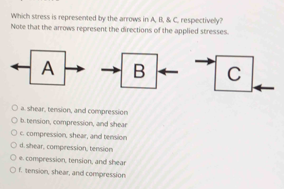 Which stress is represented by the arrows in A, B, & C, respectively?
Note that the arrows represent the directions of the applied stresses.
a. shear, tension, and compression
b. tension, compression, and shear
c. compression, shear, and tension
d.shear, compression, tension
e. compression, tension, and shear
f. tension, shear, and compression