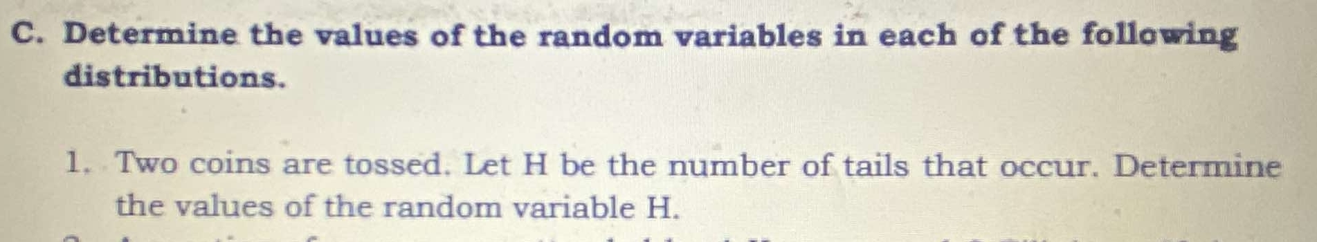 Determine the values of the random variables in each of the following 
distributions. 
1. Two coins are tossed. Let H be the number of tails that occur. Determine 
the values of the random variable H.