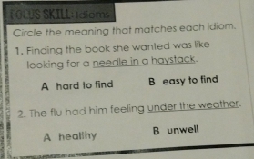 FOLUS SKILL: 1dioms
Circle the meaning that matches each idiom.
1. Finding the book she wanted was like
looking for a needle in a haystack.
A hard to find B easy to find
2. The flu had him feeling under the weather.
A healthy B unwell