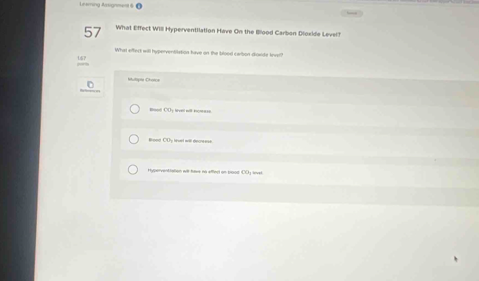 Leaming Assignment 6
57 What Effect Will Hyperventilation Have On the Blood Carbon Dioxide Level?
What effect will hyperventilation have on the blood carbon dioxide level?
167
points
Mulliple Choice
Réfferences
Blood CO₃ level will increase.
Blood CO level will decrease.
Hyperventilation will have no effect on blood CO_2 level.