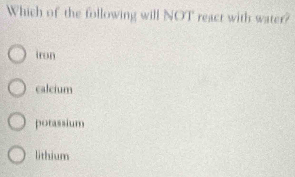 Which of the following will NOT react with water?
iron
caleium
potassium
lithium