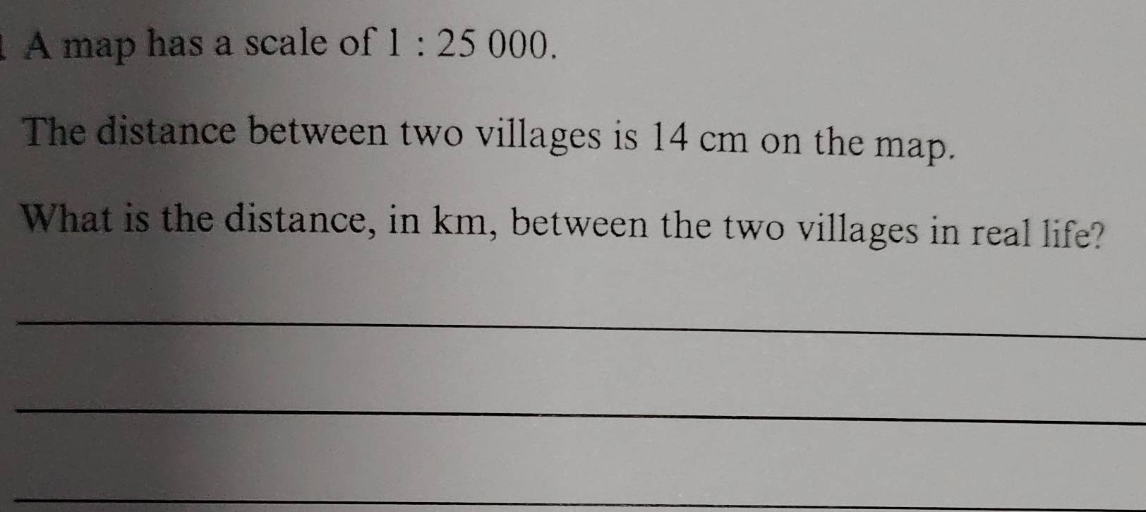 A map has a scale of 1:25000. 
The distance between two villages is 14 cm on the map. 
What is the distance, in km, between the two villages in real life? 
_ 
_ 
_